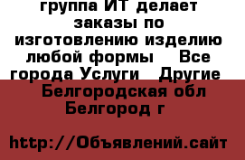 группа ИТ делает заказы по изготовлению изделию любой формы  - Все города Услуги » Другие   . Белгородская обл.,Белгород г.